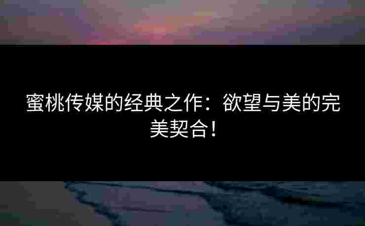 蜜桃传媒的经典之作:欲望与美的完美契合! 蜜桃传媒的经典之作:欲望与美的完美契合!