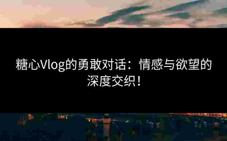 糖心Vlog的勇敢对话：情感与欲望的深度交织！