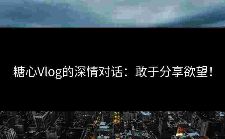 糖心Vlog的深情对话：敢于分享欲望！
