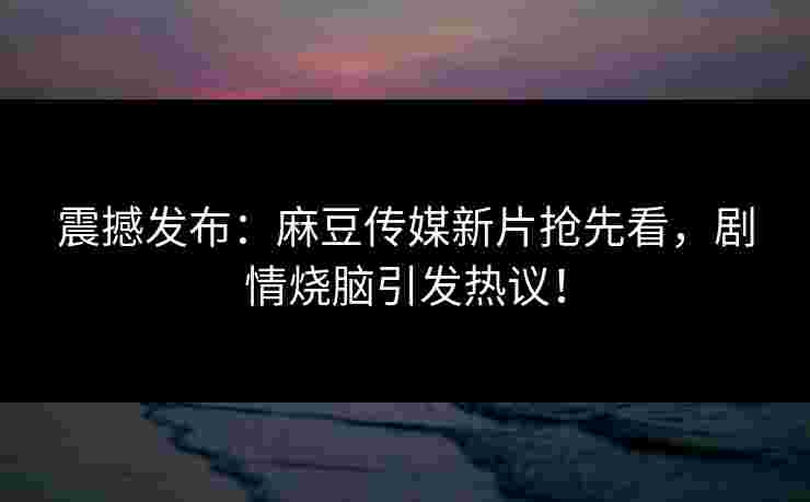 震撼发布：麻豆传媒新片抢先看，剧情烧脑引发热议！
