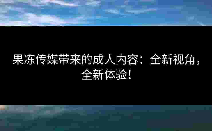 果冻传媒带来的成人内容：全新视角，全新体验！