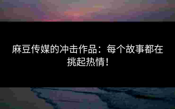 麻豆传媒的冲击作品：每个故事都在挑起热情！