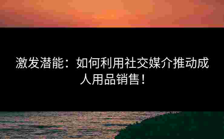激发潜能：如何利用社交媒介推动成人用品销售！