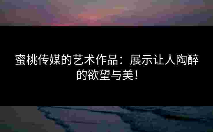 蜜桃传媒的艺术作品：展示让人陶醉的欲望与美！