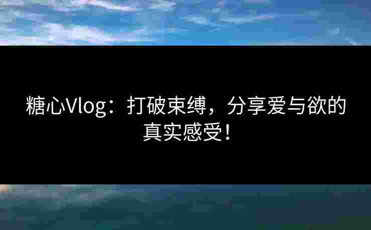 糖心Vlog：打破束缚，分享爱与欲的真实感受！