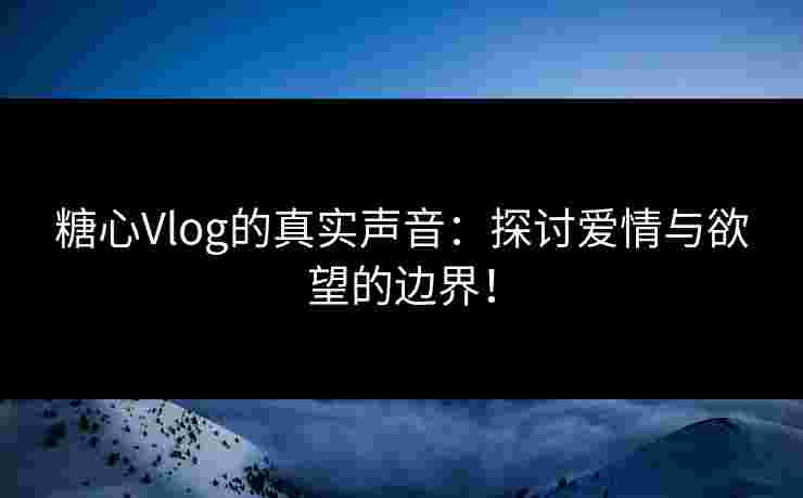 糖心Vlog的真实声音：探讨爱情与欲望的边界！