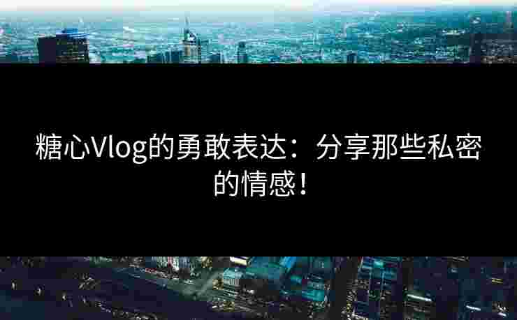 糖心Vlog的勇敢表达：分享那些私密的情感！