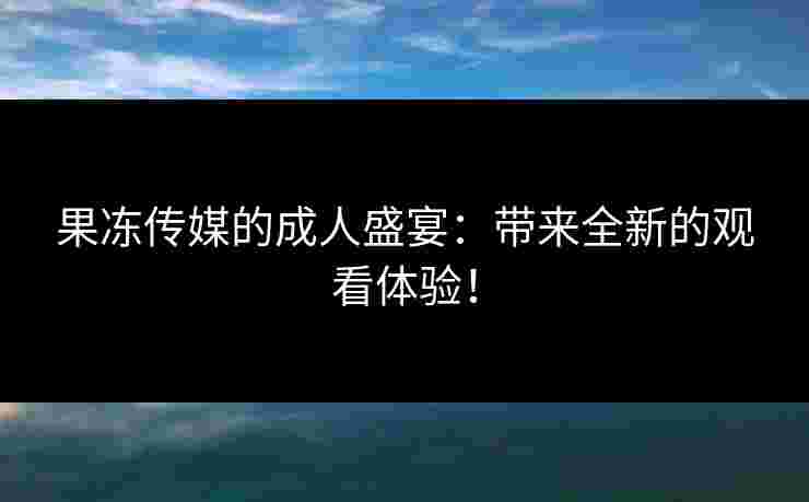 果冻传媒的成人盛宴：带来全新的观看体验！