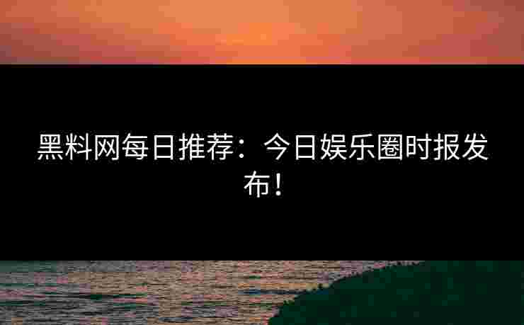 黑料网每日推荐:今日娱乐圈时报发布! 黑料网每日推荐:今日娱乐圈时报发布!
