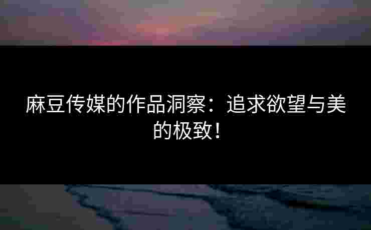 麻豆传媒的作品洞察：追求欲望与美的极致！