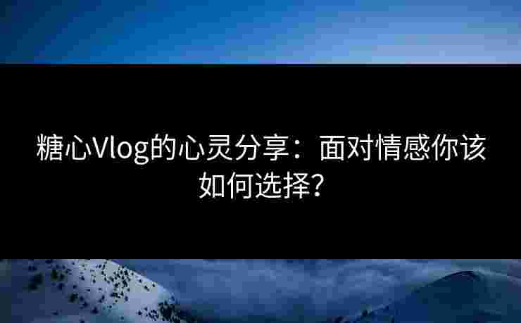 糖心Vlog的心灵分享：面对情感你该如何选择？