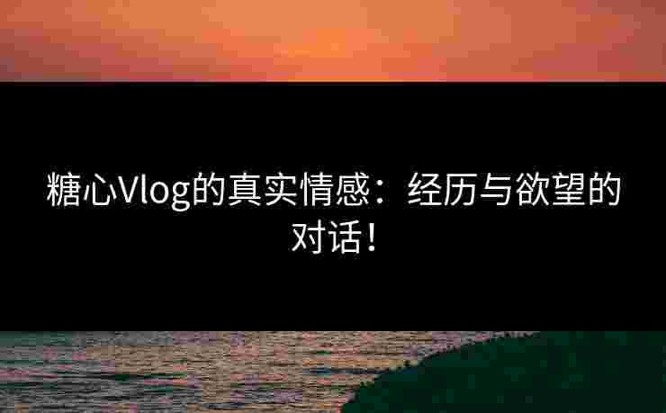 糖心Vlog的真实情感：经历与欲望的对话！