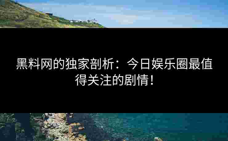黑料网的独家剖析：今日娱乐圈最值得关注的剧情！