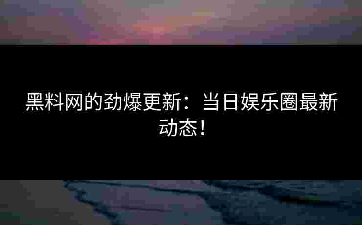 黑料网的劲爆更新：当日娱乐圈最新动态！